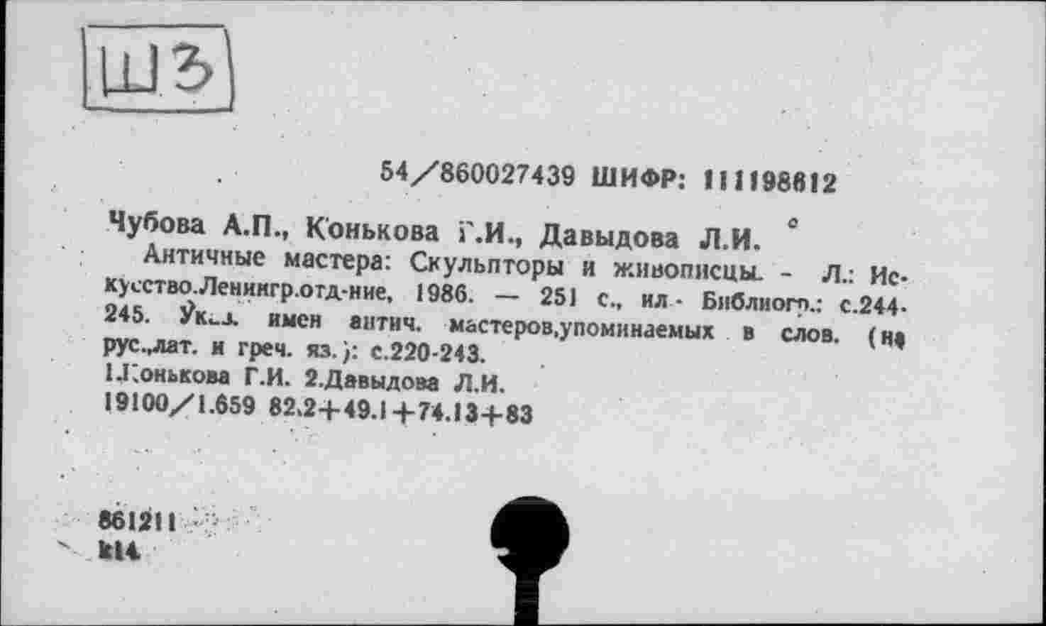 ﻿
54/860027439 ШИФР: 111198612
С
Чубова А.П., Конькова Г.И., Давыдова Л.И.
Античные мастера: Скульпторы и живописцы. - Л.: Иску єство.Лениигр.отд-ние, 1986. — 251 с., ил- Библиогр.: с.244-245. Йид имен антич. мастеров,упоминаемых в слов, (и* рус.,лат. и греч. из.): с.220-243, и.онькова Г.И. 2.Давыдова Л.И.
19100/1.659 82,2+49.1+74.13+83
8612Н
кН